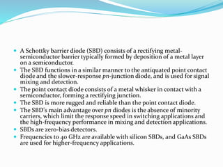  A Schottky barrier diode (SBD) consists of a rectifying metal-
semiconductor barrier typically formed by deposition of a metal layer
on a semiconductor.
 The SBD functions in a similar manner to the antiquated point contact
diode and the slower-response pn-junction diode, and is used for signal
mixing and detection.
 The point contact diode consists of a metal whisker in contact with a
semiconductor, forming a rectifying junction.
 The SBD is more rugged and reliable than the point contact diode.
 The SBD's main advantage over pn diodes is the absence of minority
carriers, which limit the response speed in switching applications and
the high-frequency performance in mixing and detection applications.
 SBDs are zero-bias detectors.
 Frequencies to 40 GHz are available with silicon SBDs, and GaAs SBDs
are used for higher-frequency applications.
 