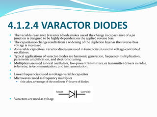 4.1.2.4 VARACTOR DIODES
 The variable-reactance (varactor) diode makes use of the change in capacitance of a pn
junction is designed to be highly dependent on the applied reverse bias.
 The capacitance change results from a widening of the depletion layer as the reverse-bias
voltage is increased.
 As variable capacitors, varactor diodes are used in tuned circuits and in voltage-controlled
oscillators.
 Typical applications of varactor diodes are harmonic generation, frequency multiplication,
parametric amplification, and electronic tuning.
 Multipliers are used as local oscillators, low-power transmitters, or transmitter drivers in radar,
telemetry, telecommunication, and instrumentation.

 Lower frequencies: used as voltage-variable capacitor
 Microwaves: used as frequency multiplier
 this takes advantage of the nonlinear V-I curve of diodes
 Varactors are used as voltage-controlled capacitors
 