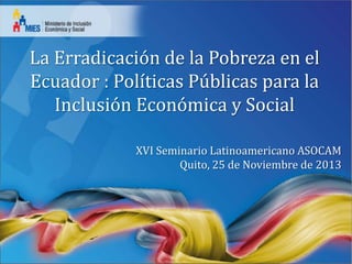 La Erradicación de la Pobreza en el
Ecuador : Políticas Públicas para la
Inclusión Económica y Social
XVI Seminario Latinoamericano ASOCAM
Quito, 25 de Noviembre de 2013

 