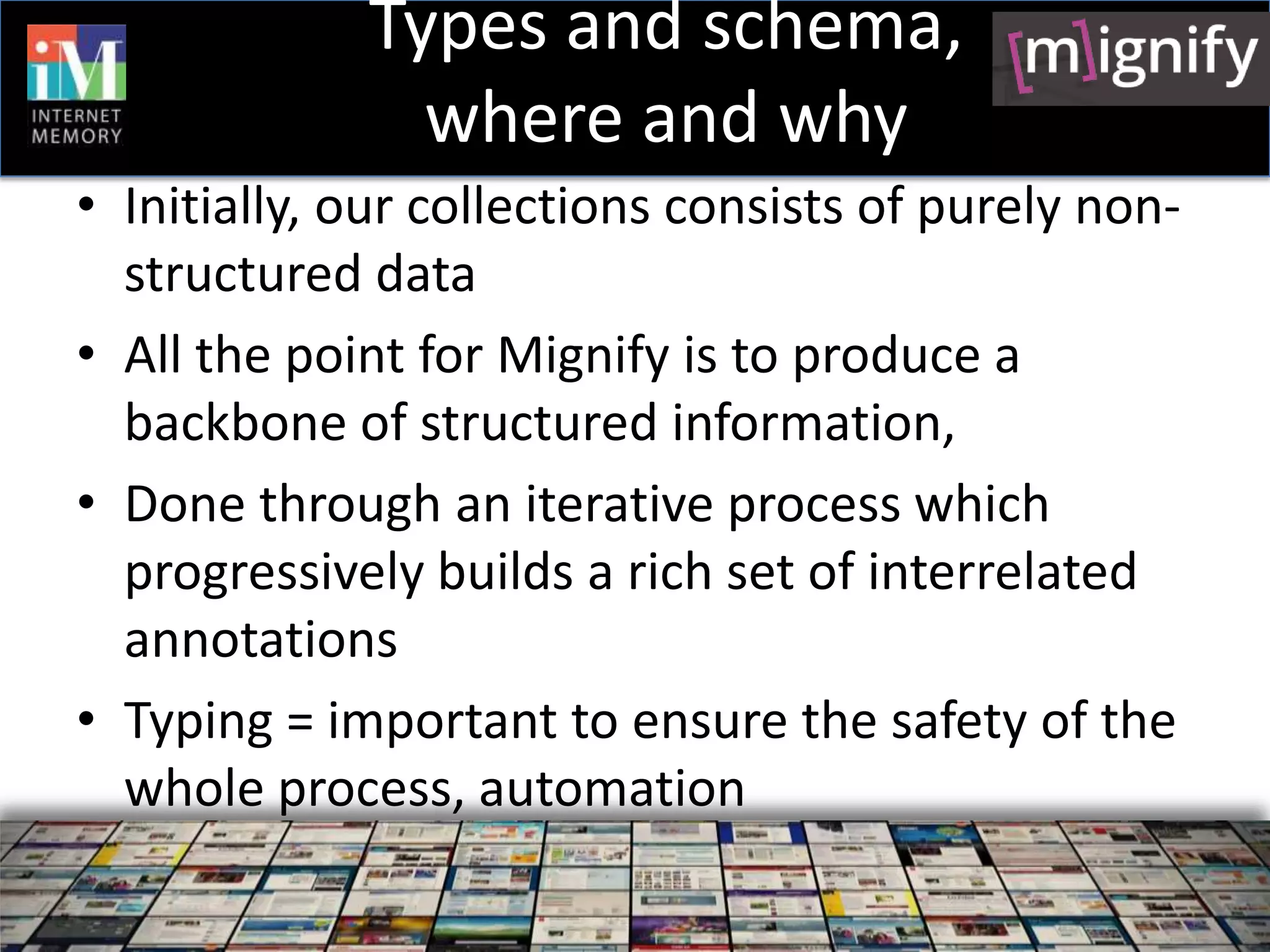 Types and schema,
               where and why
• Initially, our collections consists of purely non-
  structured data
• All the point for Mignify is to produce a
  backbone of structured information,
• Done through an iterative process which
  progressively builds a rich set of interrelated
  annotations
• Typing = important to ensure the safety of the
  whole process, automation
 