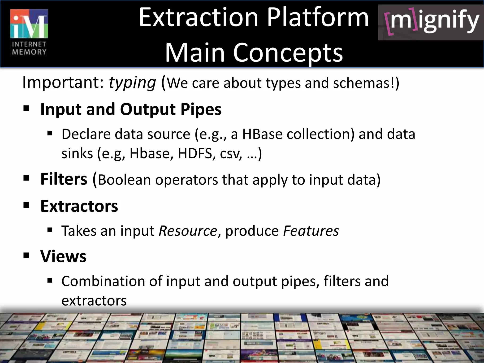 Extraction Platform
                   Main Concepts
Important: typing (We care about types and schemas!)
 Input and Output Pipes
    Declare data source (e.g., a HBase collection) and data
     sinks (e.g, Hbase, HDFS, csv, …)
 Filters (Boolean operators that apply to input data)
 Extractors
    Takes an input Resource, produce Features
 Views
    Combination of input and output pipes, filters and
     extractors
 