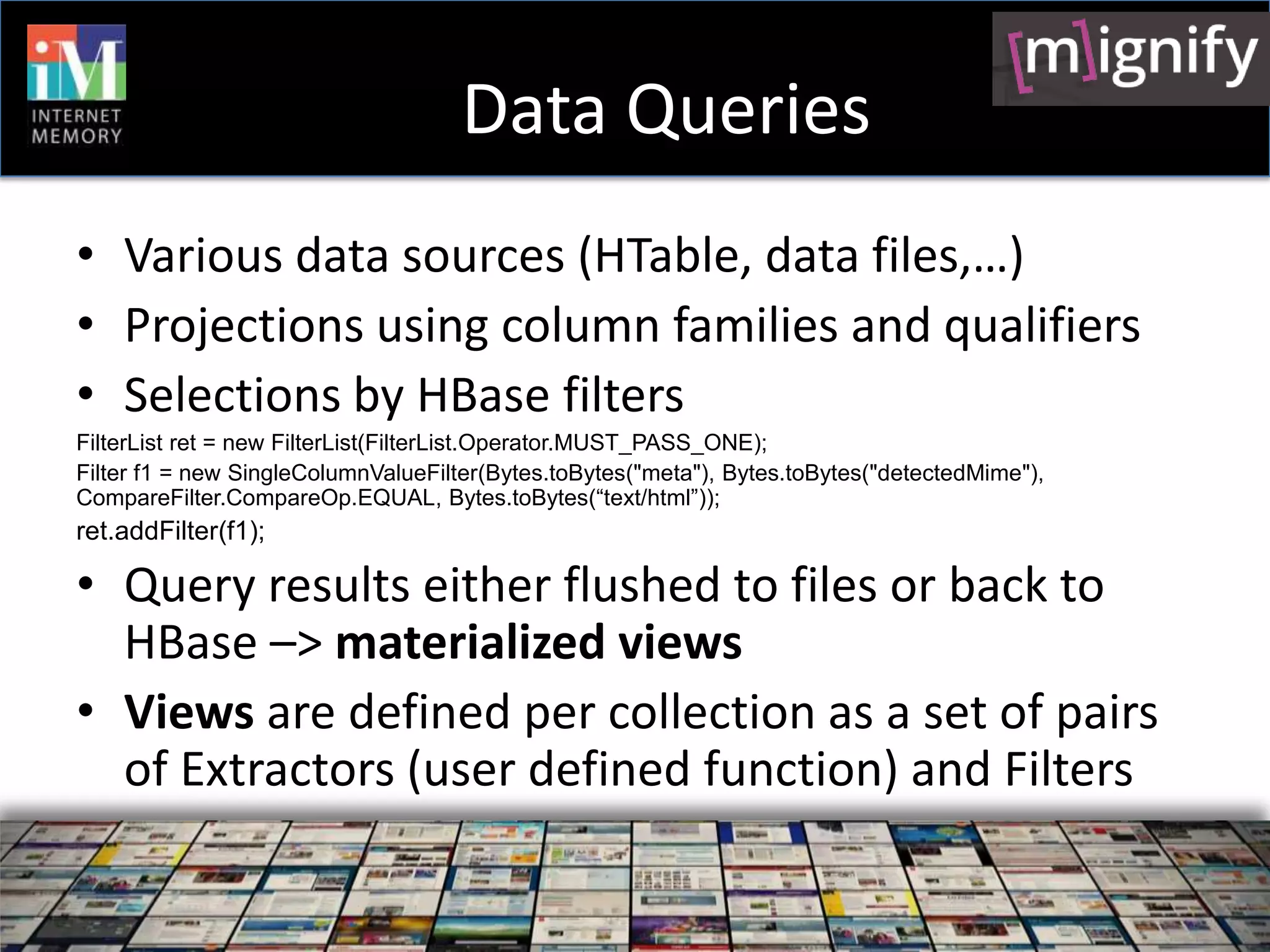 Data Queries
• Various data sources (HTable, data files,…)
• Projections using column families and qualifiers
• Selections by HBase filters
FilterList ret = new FilterList(FilterList.Operator.MUST_PASS_ONE);
Filter f1 = new SingleColumnValueFilter(Bytes.toBytes("meta"), Bytes.toBytes("detectedMime"),
CompareFilter.CompareOp.EQUAL, Bytes.toBytes(“text/html”));
ret.addFilter(f1);

• Query results either flushed to files or back to
  HBase –> materialized views
• Views are defined per collection as a set of pairs
  of Extractors (user defined function) and Filters
 