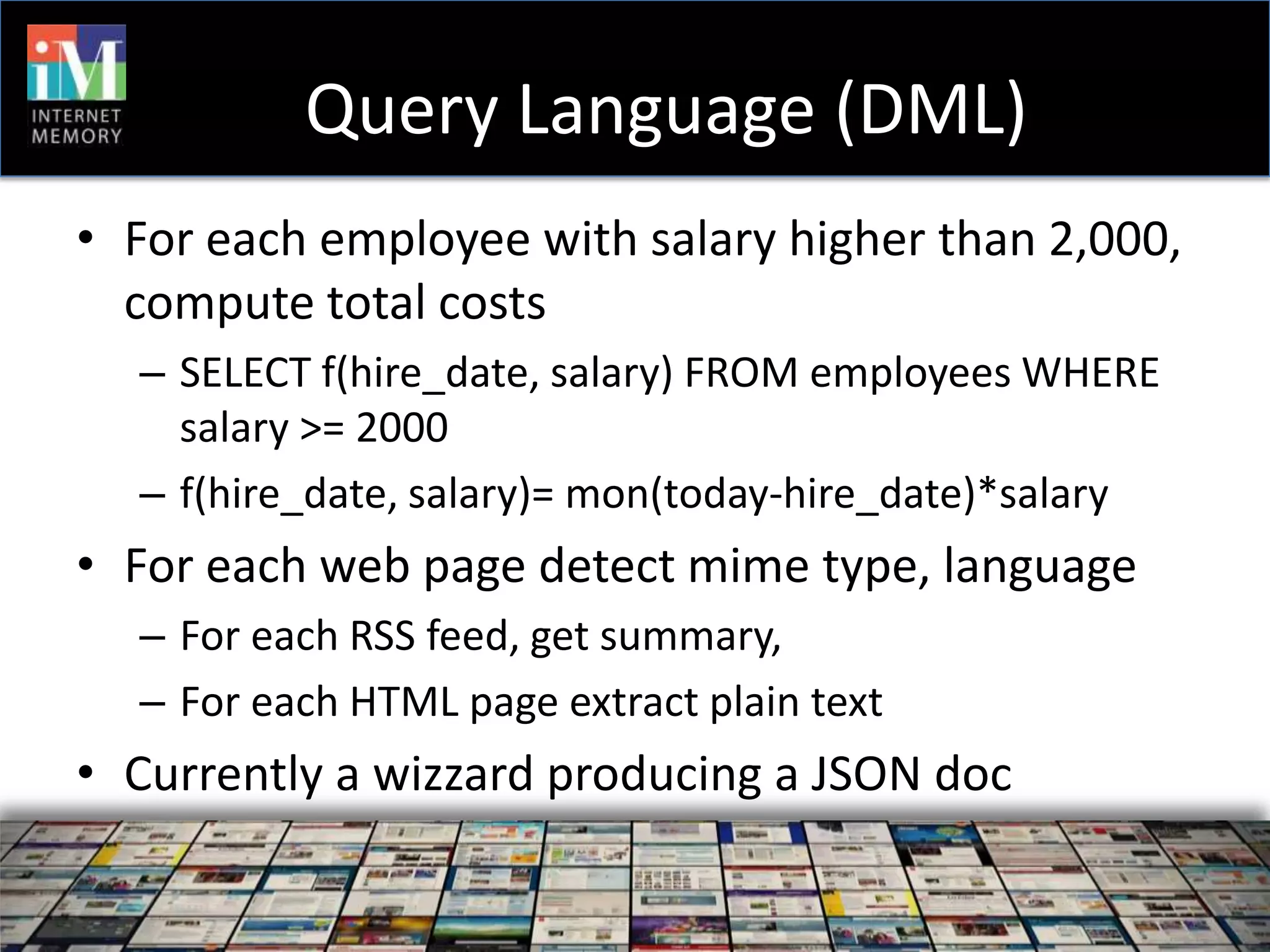 Query Language (DML)
• For each employee with salary higher than 2,000,
  compute total costs
  – SELECT f(hire_date, salary) FROM employees WHERE
    salary >= 2000
  – f(hire_date, salary)= mon(today-hire_date)*salary
• For each web page detect mime type, language
  – For each RSS feed, get summary,
  – For each HTML page extract plain text
• Currently a wizzard producing a JSON doc
 
