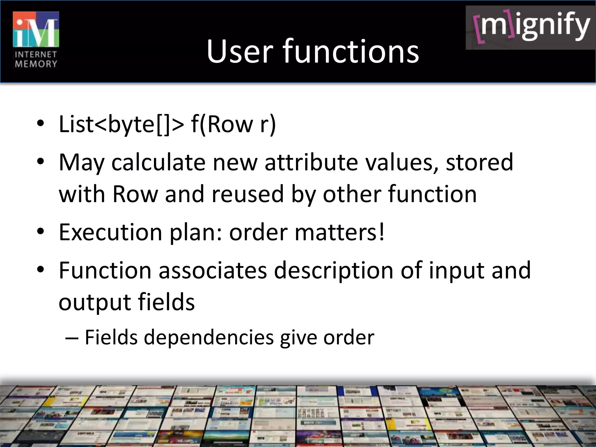 User functions
• List<byte[]> f(Row r)
• May calculate new attribute values, stored
  with Row and reused by other function
• Execution plan: order matters!
• Function associates description of input and
  output fields
  – Fields dependencies give order
 