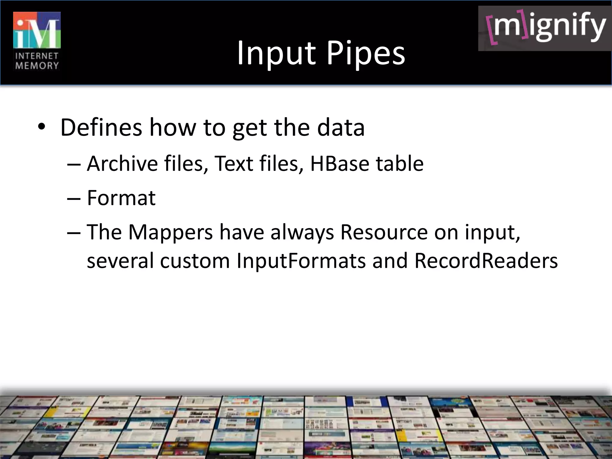 Input Pipes
• Defines how to get the data
  – Archive files, Text files, HBase table
  – Format
  – The Mappers have always Resource on input,
    several custom InputFormats and RecordReaders
 