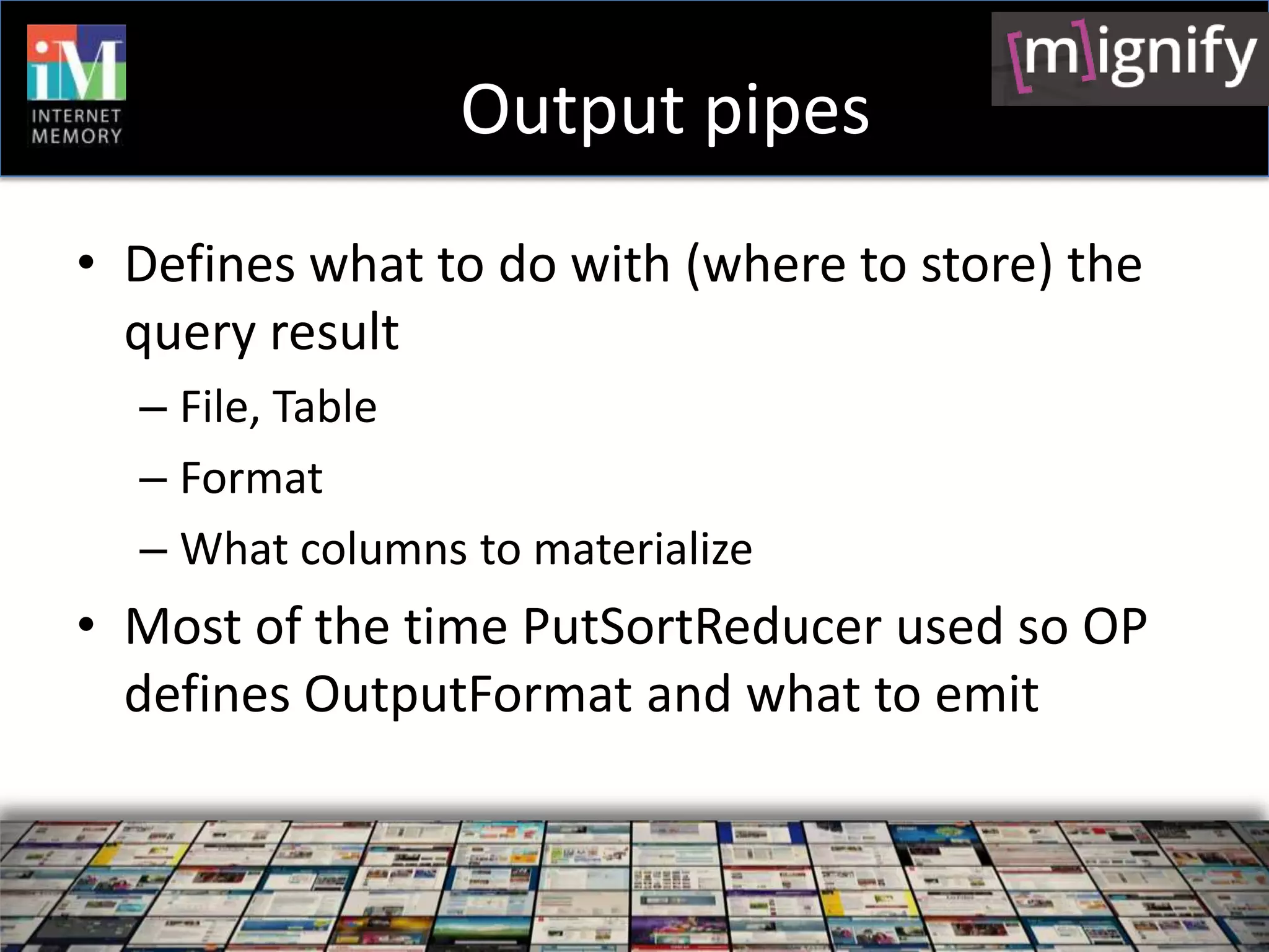Output pipes
• Defines what to do with (where to store) the
  query result
  – File, Table
  – Format
  – What columns to materialize
• Most of the time PutSortReducer used so OP
  defines OutputFormat and what to emit
 