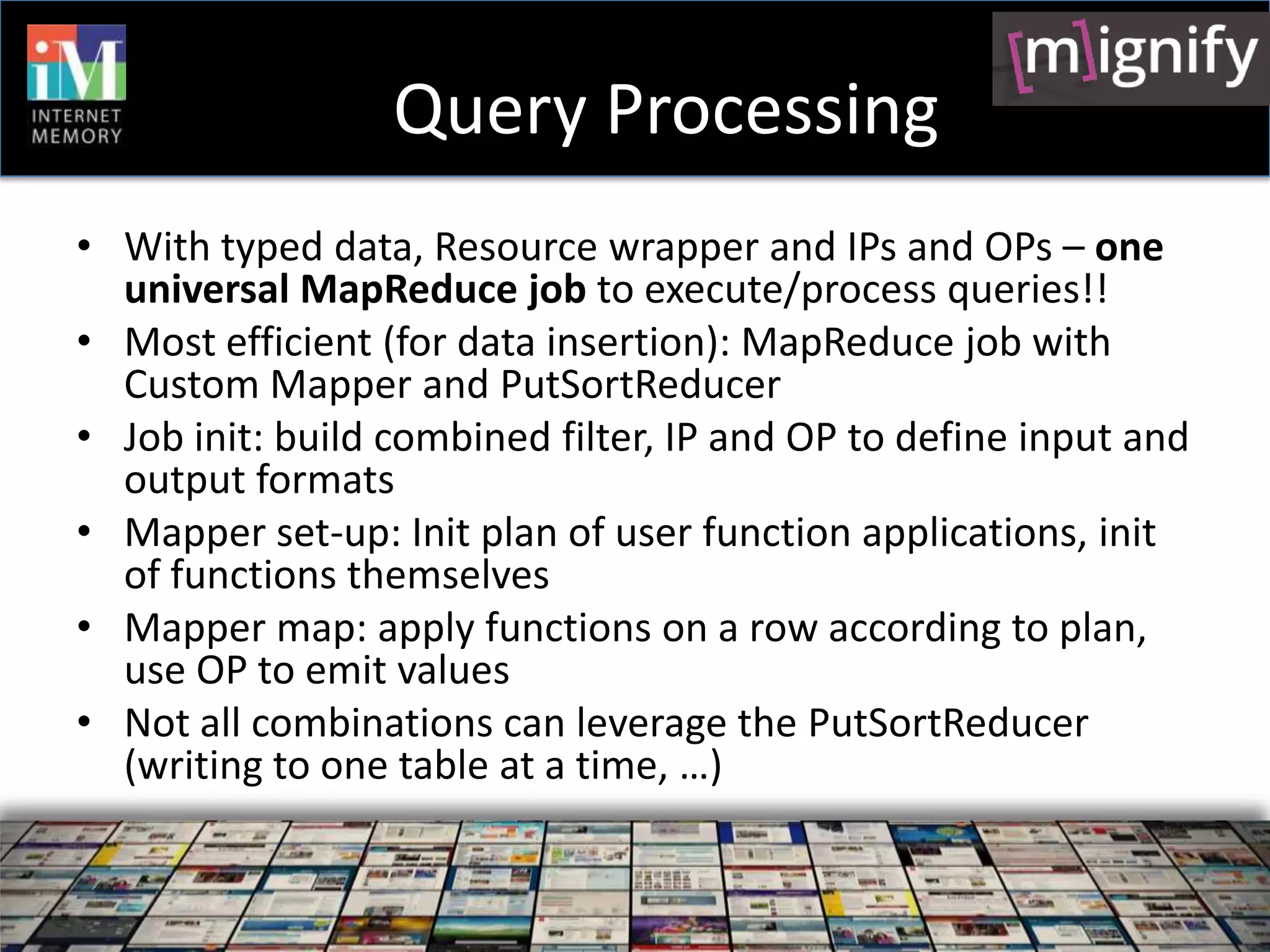 Query Processing
• With typed data, Resource wrapper and IPs and OPs – one
  universal MapReduce job to execute/process queries!!
• Most efficient (for data insertion): MapReduce job with
  Custom Mapper and PutSortReducer
• Job init: build combined filter, IP and OP to define input and
  output formats
• Mapper set-up: Init plan of user function applications, init
  of functions themselves
• Mapper map: apply functions on a row according to plan,
  use OP to emit values
• Not all combinations can leverage the PutSortReducer
  (writing to one table at a time, …)
 
