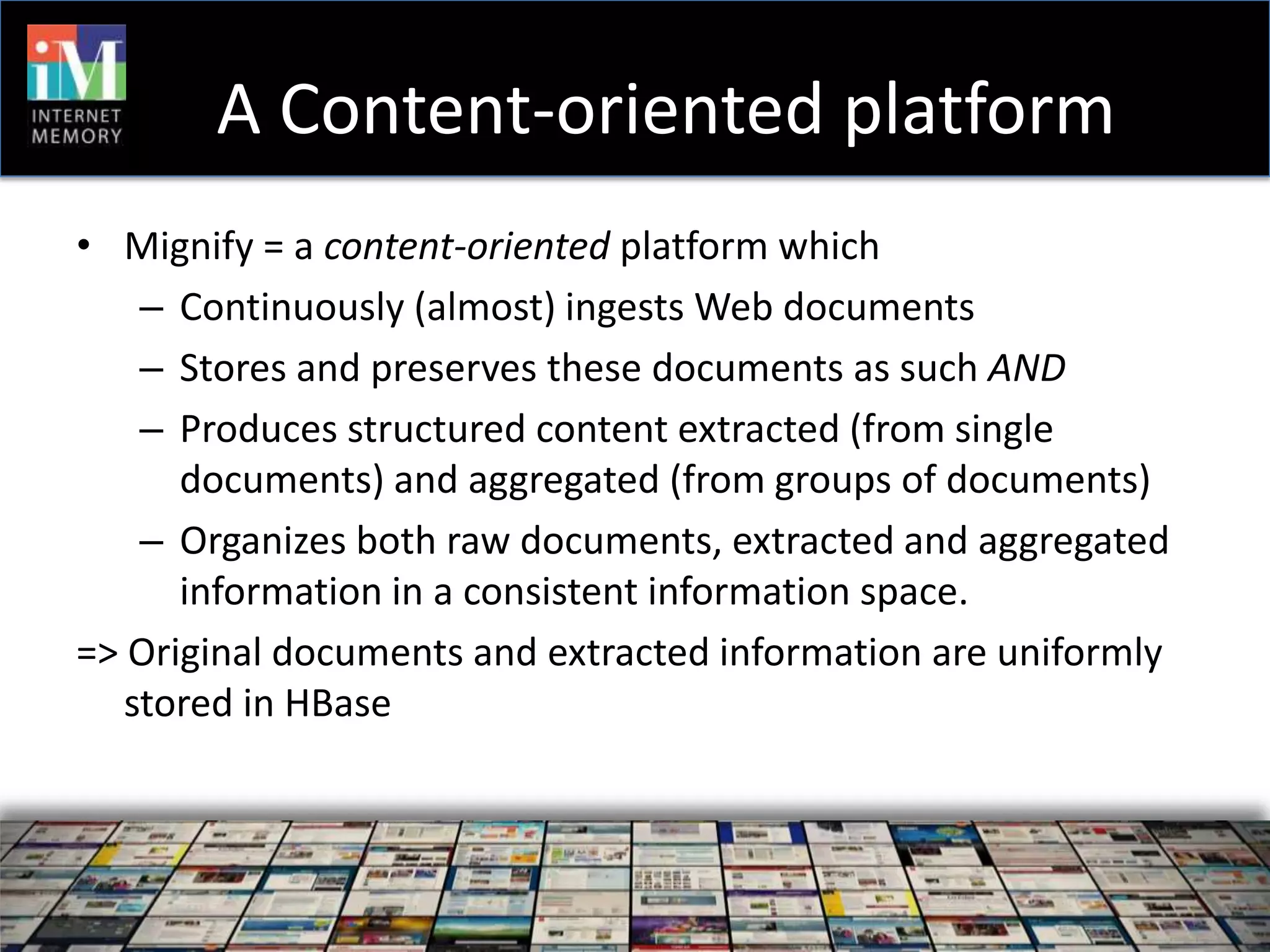 A Content-oriented platform
• Mignify = a content-oriented platform which
    – Continuously (almost) ingests Web documents
    – Stores and preserves these documents as such AND
    – Produces structured content extracted (from single
      documents) and aggregated (from groups of documents)
    – Organizes both raw documents, extracted and aggregated
      information in a consistent information space.
=> Original documents and extracted information are uniformly
   stored in HBase
 
