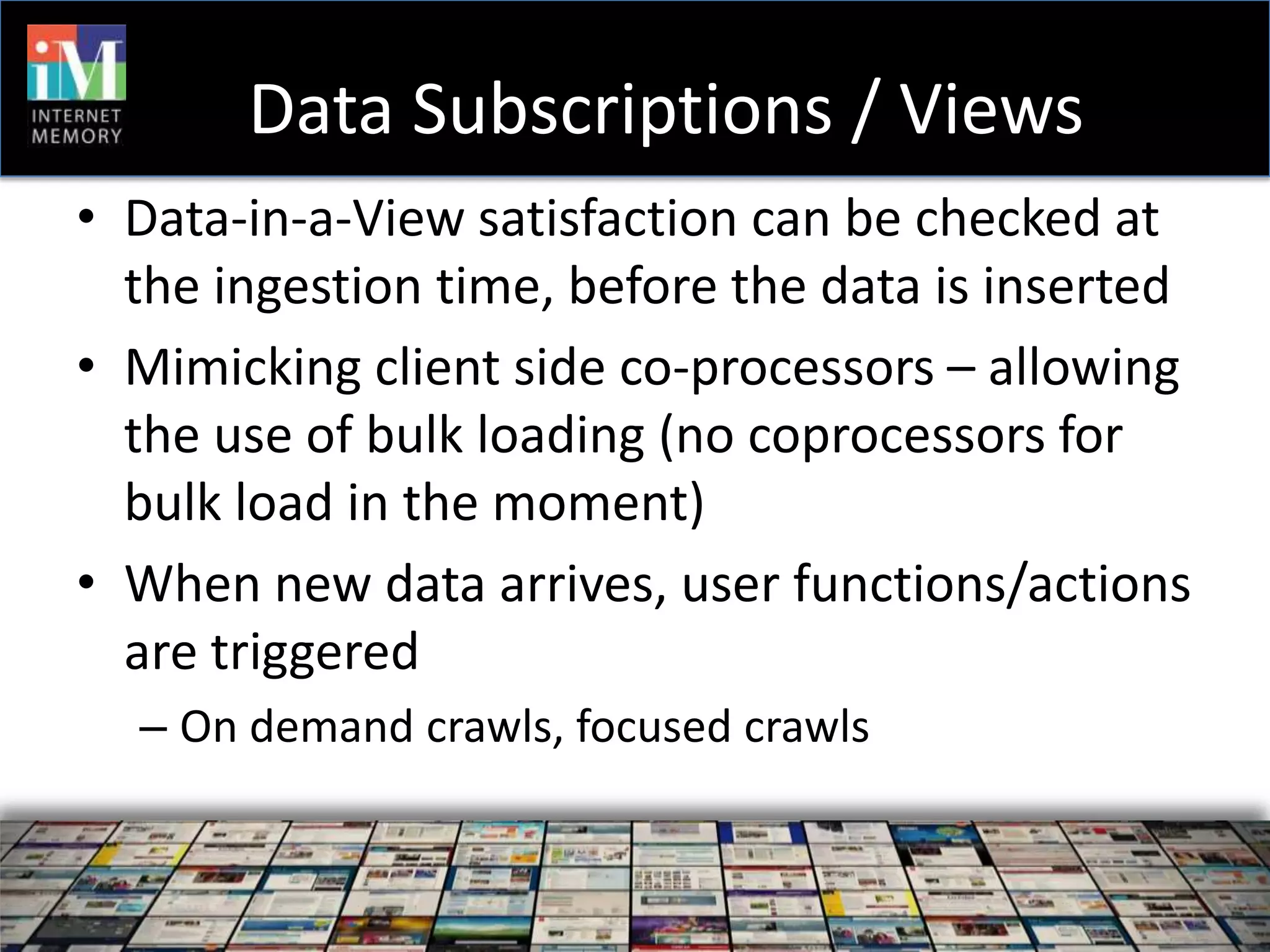 Data Subscriptions / Views
• Data-in-a-View satisfaction can be checked at
  the ingestion time, before the data is inserted
• Mimicking client side co-processors – allowing
  the use of bulk loading (no coprocessors for
  bulk load in the moment)
• When new data arrives, user functions/actions
  are triggered
  – On demand crawls, focused crawls
 