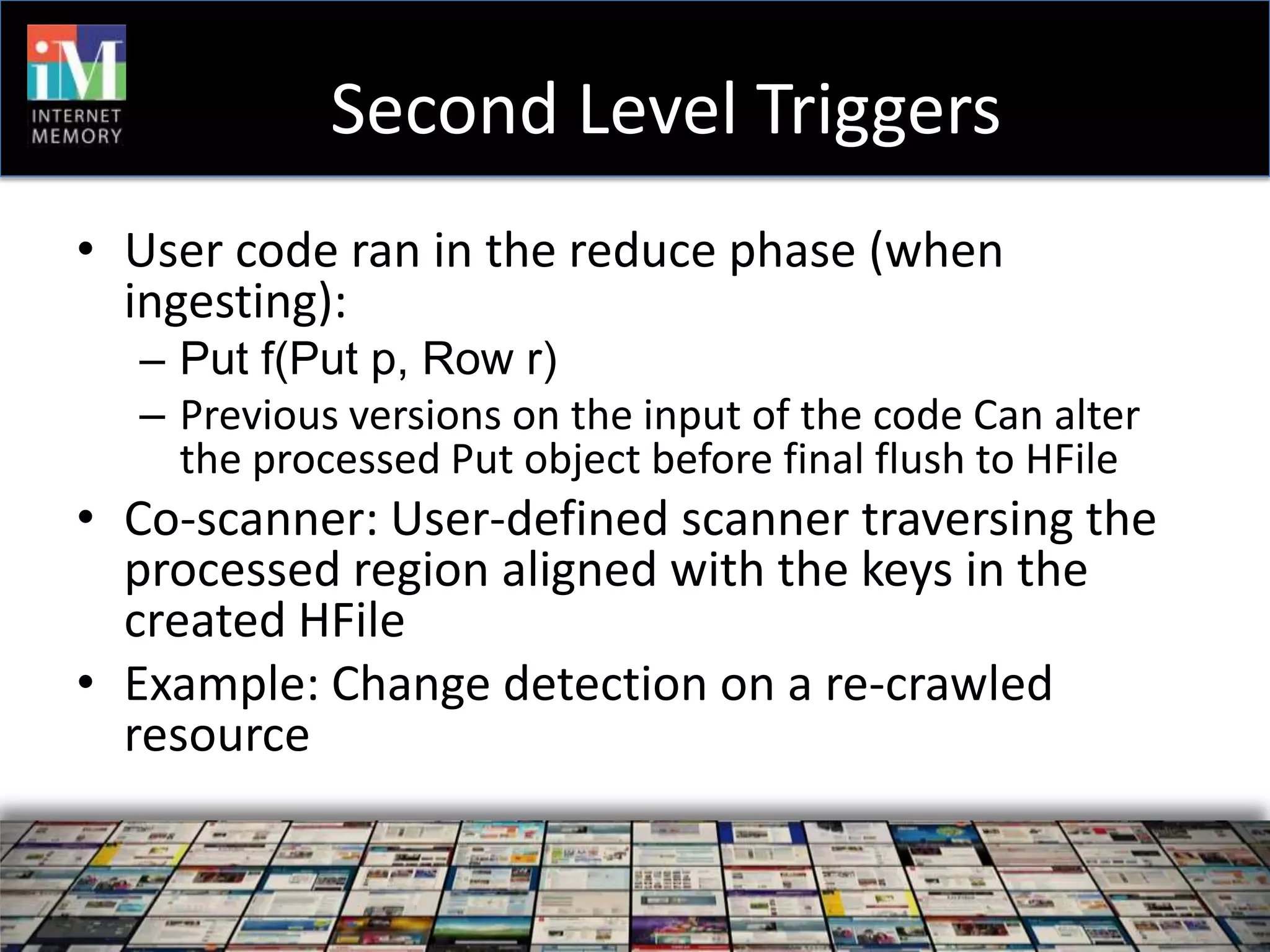 Second Level Triggers
• User code ran in the reduce phase (when
  ingesting):
  – Put f(Put p, Row r)
  – Previous versions on the input of the code Can alter
    the processed Put object before final flush to HFile
• Co-scanner: User-defined scanner traversing the
  processed region aligned with the keys in the
  created HFile
• Example: Change detection on a re-crawled
  resource
 