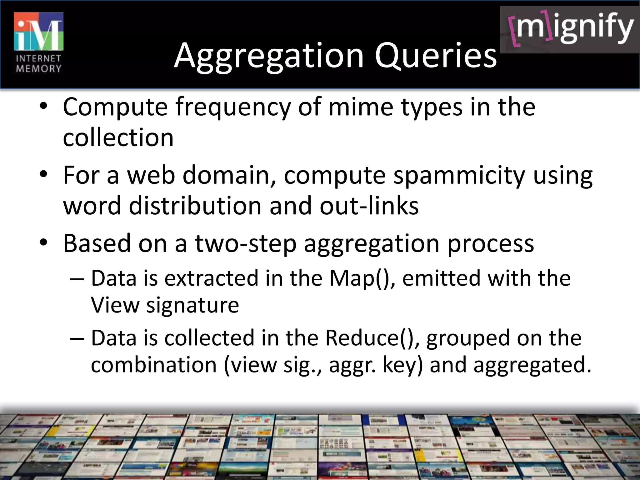 Aggregation Queries
• Compute frequency of mime types in the
  collection
• For a web domain, compute spammicity using
  word distribution and out-links
• Based on a two-step aggregation process
  – Data is extracted in the Map(), emitted with the
    View signature
  – Data is collected in the Reduce(), grouped on the
    combination (view sig., aggr. key) and aggregated.
 