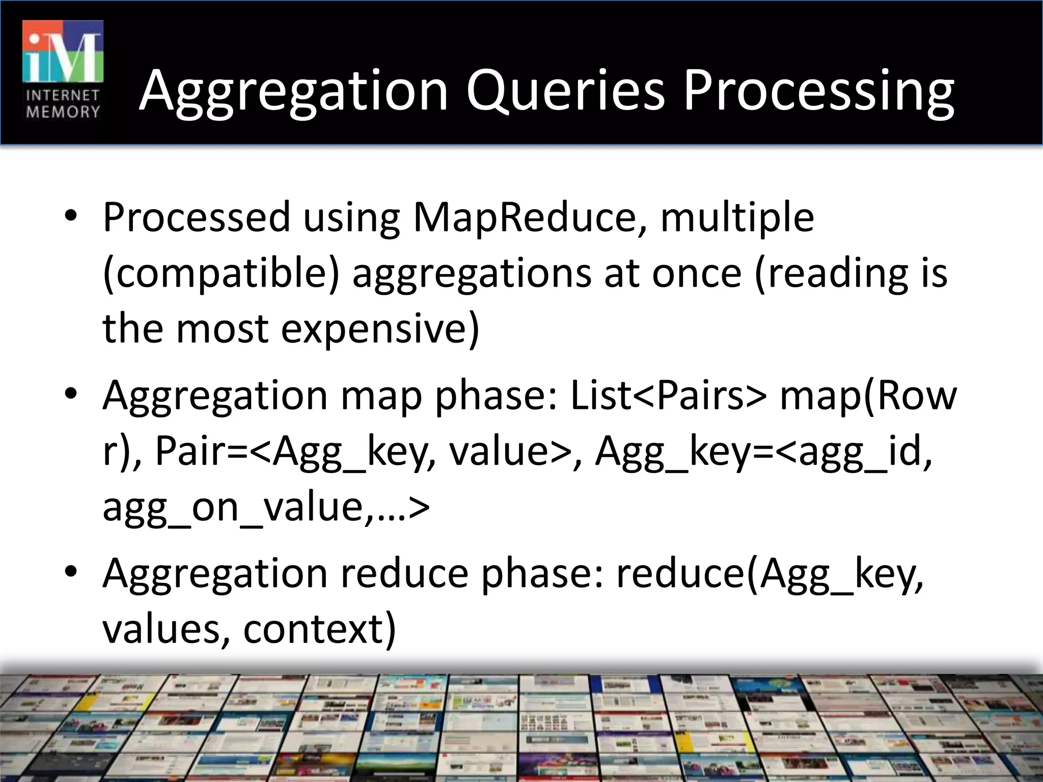 Aggregation Queries Processing
• Processed using MapReduce, multiple
  (compatible) aggregations at once (reading is
  the most expensive)
• Aggregation map phase: List<Pairs> map(Row
  r), Pair=<Agg_key, value>, Agg_key=<agg_id,
  agg_on_value,…>
• Aggregation reduce phase: reduce(Agg_key,
  values, context)
 