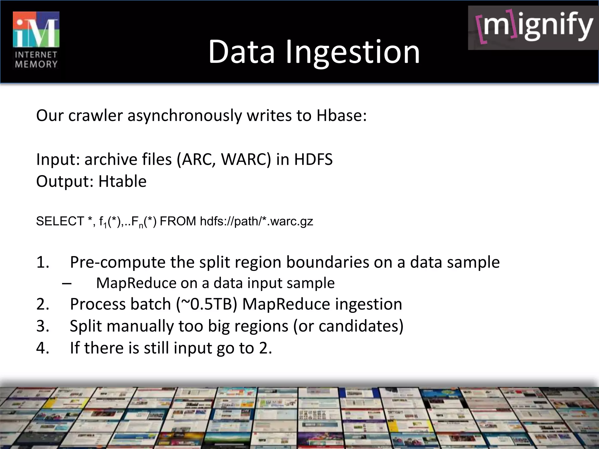 Data Ingestion
Our crawler asynchronously writes to Hbase:

Input: archive files (ARC, WARC) in HDFS
Output: Htable

SELECT *, f1(*),..Fn(*) FROM hdfs://path/*.warc.gz


1.    Pre-compute the split region boundaries on a data sample
     –    MapReduce on a data input sample
2.    Process batch (~0.5TB) MapReduce ingestion
3.    Split manually too big regions (or candidates)
4.    If there is still input go to 2.
 