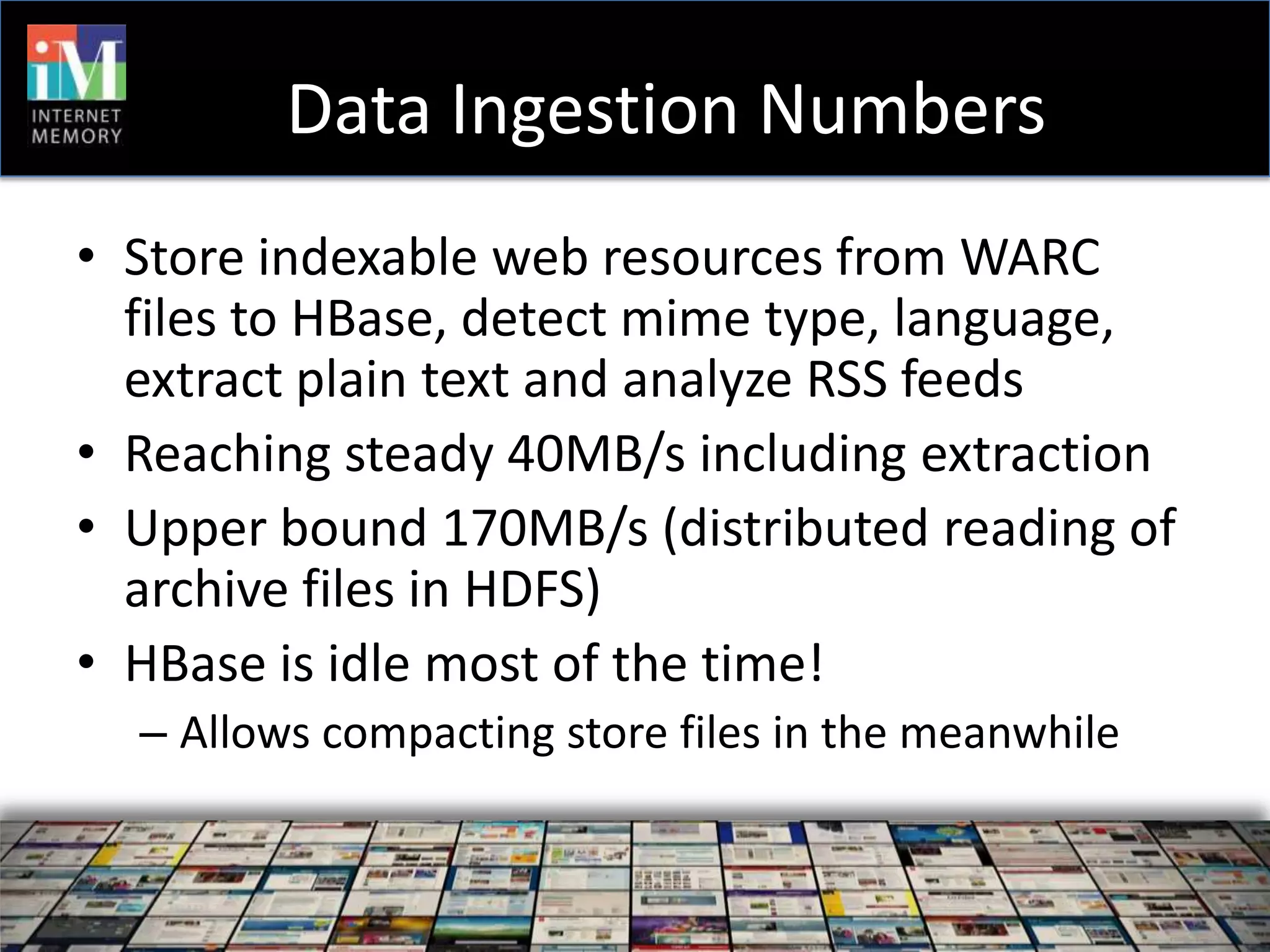 Data Ingestion Numbers
• Store indexable web resources from WARC
  files to HBase, detect mime type, language,
  extract plain text and analyze RSS feeds
• Reaching steady 40MB/s including extraction
• Upper bound 170MB/s (distributed reading of
  archive files in HDFS)
• HBase is idle most of the time!
  – Allows compacting store files in the meanwhile
 