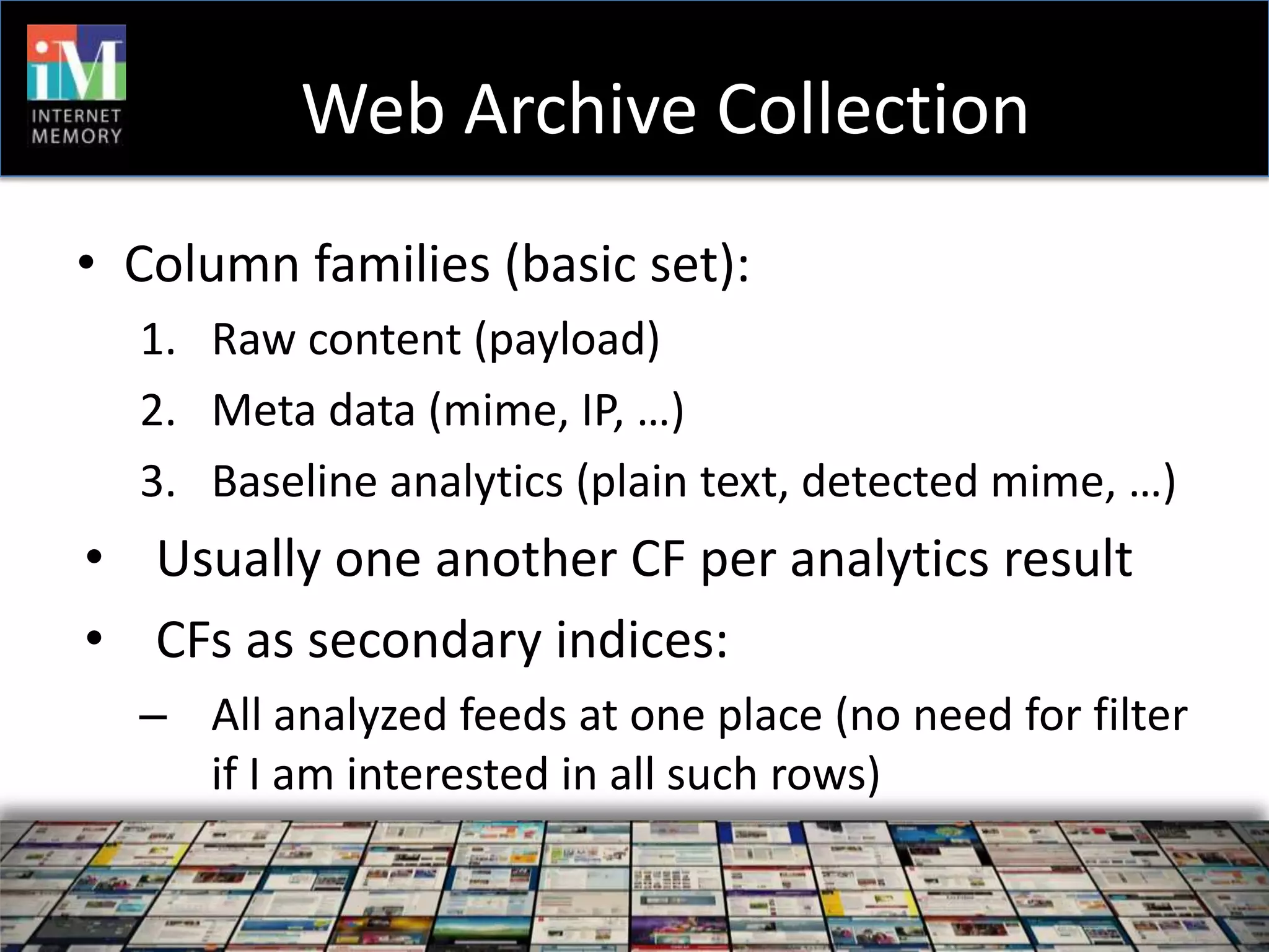 Web Archive Collection
• Column families (basic set):
  1. Raw content (payload)
  2. Meta data (mime, IP, …)
  3. Baseline analytics (plain text, detected mime, …)
• Usually one another CF per analytics result
• CFs as secondary indices:
  – All analyzed feeds at one place (no need for filter
    if I am interested in all such rows)
 