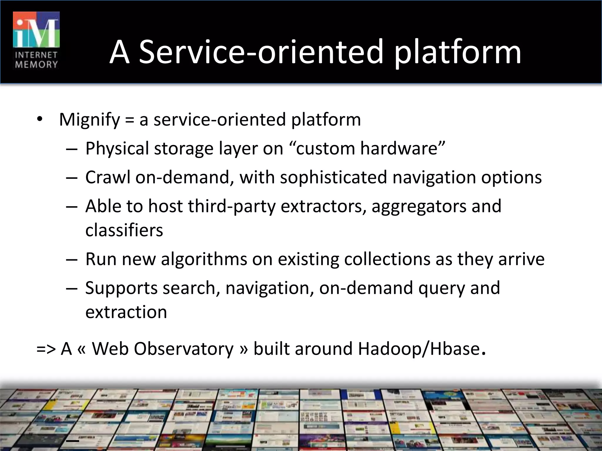 A Service-oriented platform
• Mignify = a service-oriented platform
  – Physical storage layer on “custom hardware”
  – Crawl on-demand, with sophisticated navigation options
  – Able to host third-party extractors, aggregators and
    classifiers
  – Run new algorithms on existing collections as they arrive
  – Supports search, navigation, on-demand query and
    extraction
=> A « Web Observatory » built around Hadoop/Hbase.



   –
 