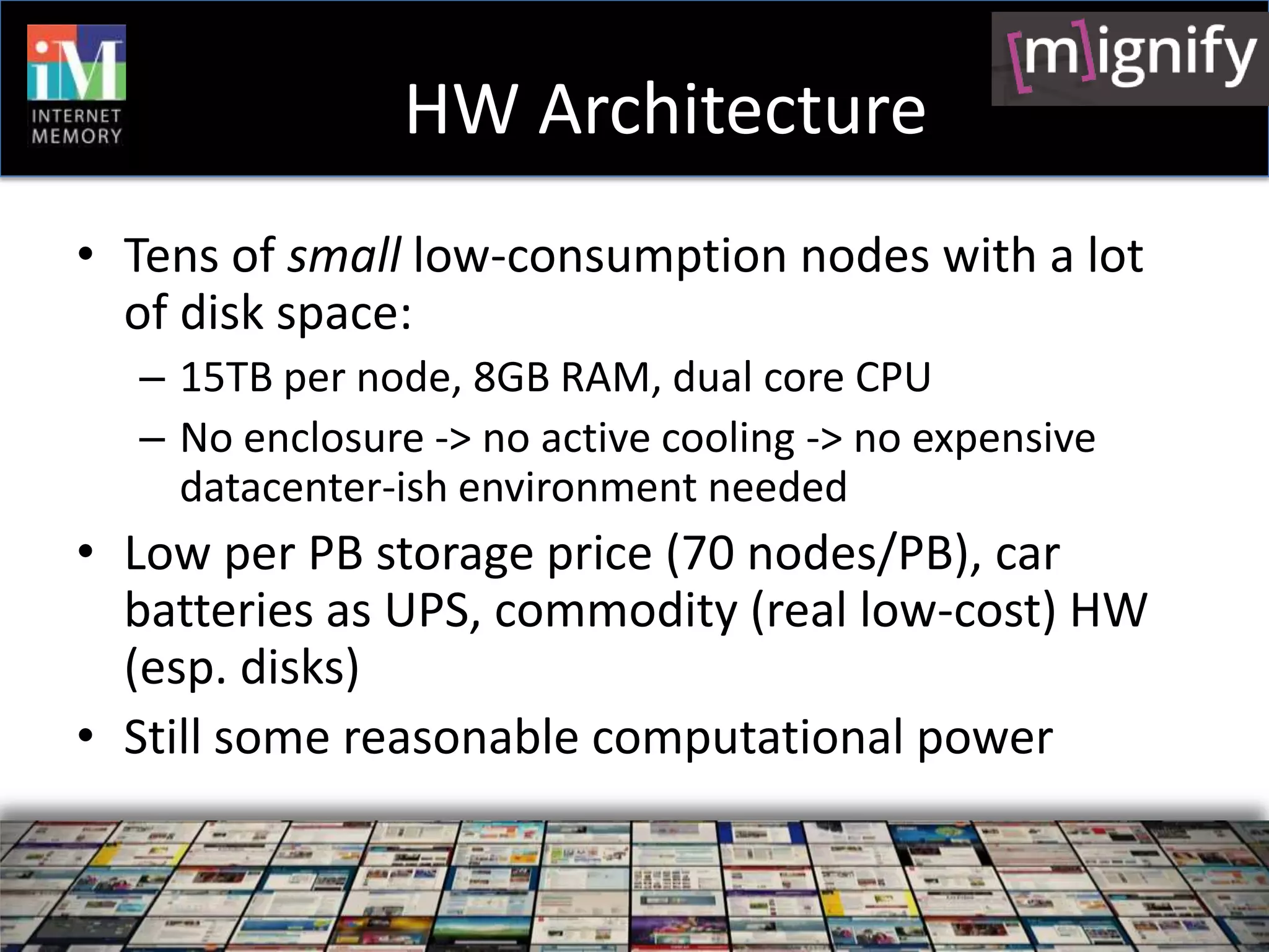 HW Architecture
• Tens of small low-consumption nodes with a lot
  of disk space:
  – 15TB per node, 8GB RAM, dual core CPU
  – No enclosure -> no active cooling -> no expensive
    datacenter-ish environment needed
• Low per PB storage price (70 nodes/PB), car
  batteries as UPS, commodity (real low-cost) HW
  (esp. disks)
• Still some reasonable computational power
 