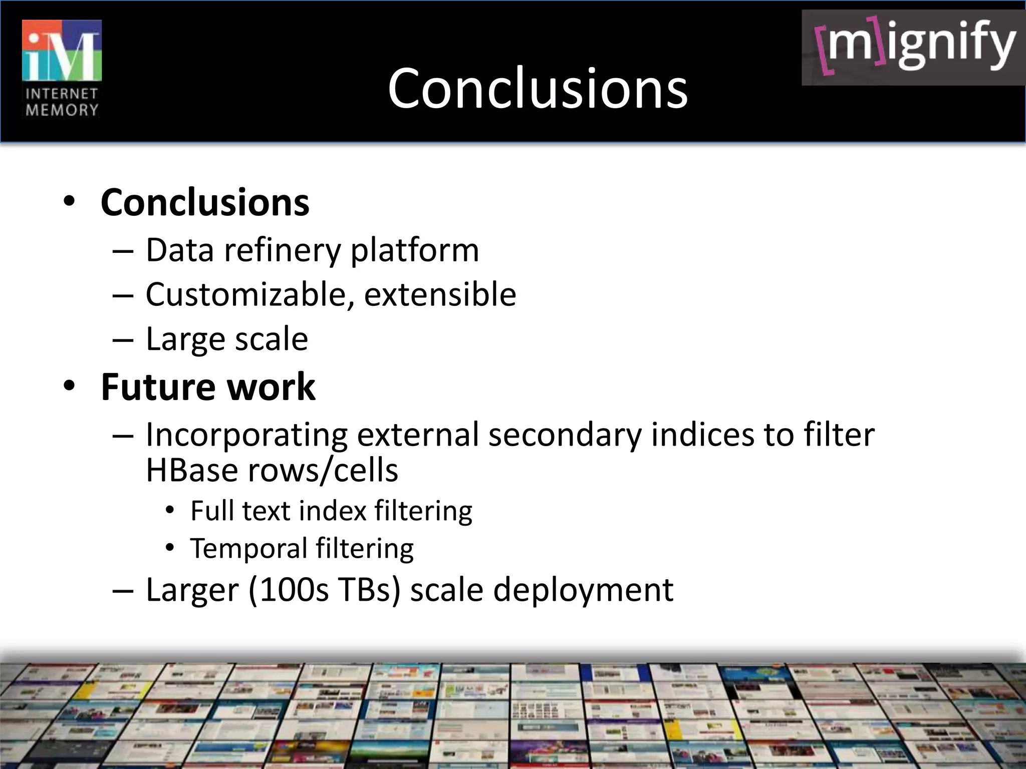 Conclusions
• Conclusions
  – Data refinery platform
  – Customizable, extensible
  – Large scale
• Future work
  – Incorporating external secondary indices to filter
    HBase rows/cells
     • Full text index filtering
     • Temporal filtering
  – Larger (100s TBs) scale deployment
 