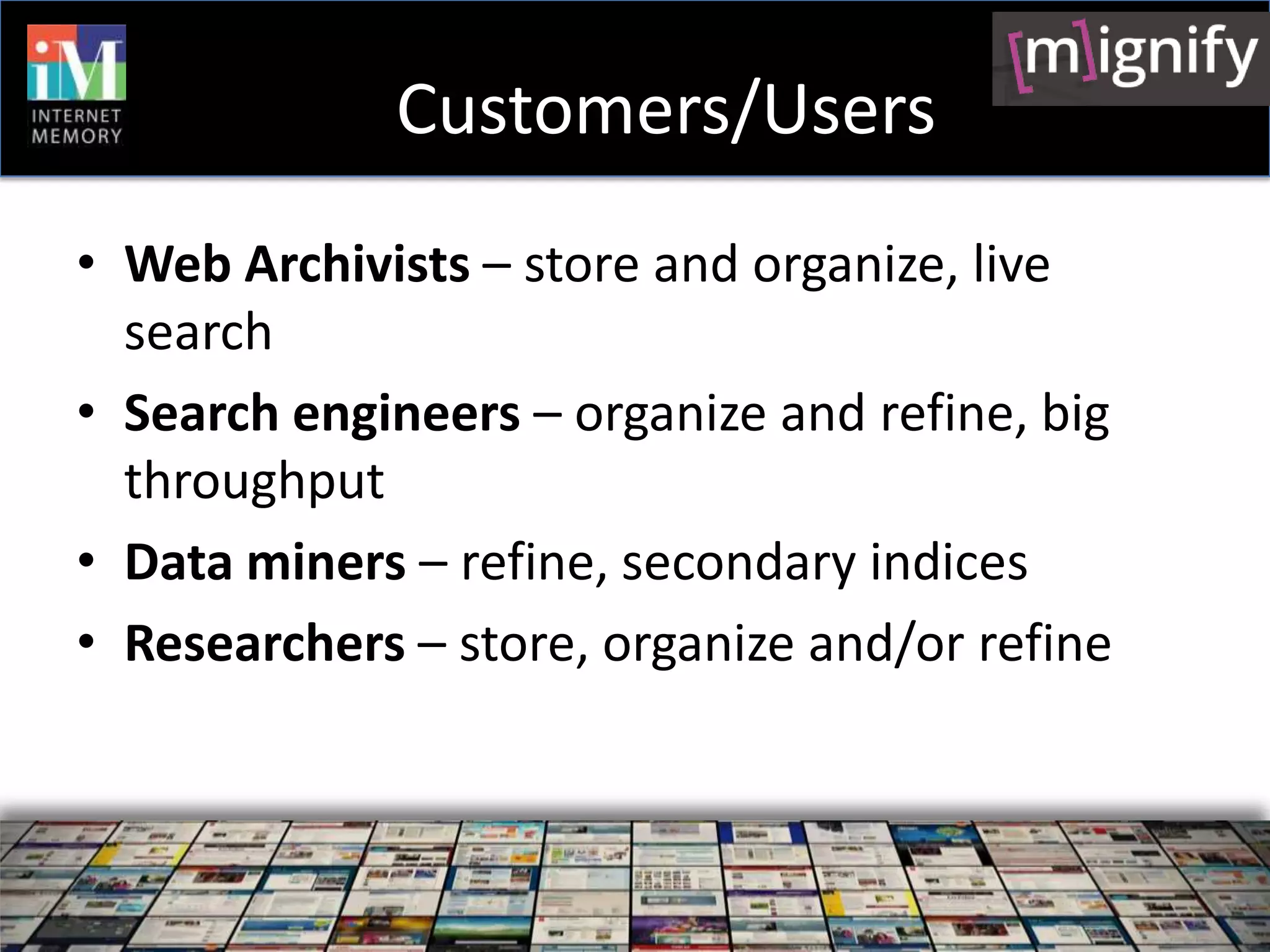 Customers/Users
• Web Archivists – store and organize, live
  search
• Search engineers – organize and refine, big
  throughput
• Data miners – refine, secondary indices
• Researchers – store, organize and/or refine
 