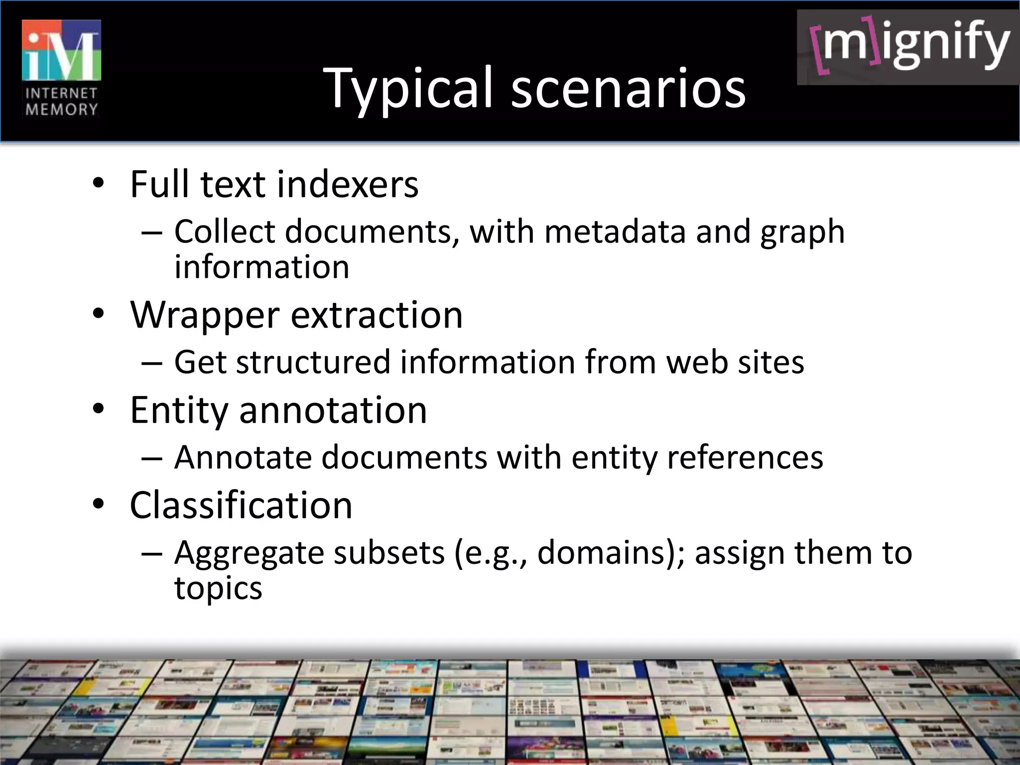 Typical scenarios
• Full text indexers
   – Collect documents, with metadata and graph
     information
• Wrapper extraction
   – Get structured information from web sites
• Entity annotation
   – Annotate documents with entity references
• Classification
   – Aggregate subsets (e.g., domains); assign them to
     topics
 