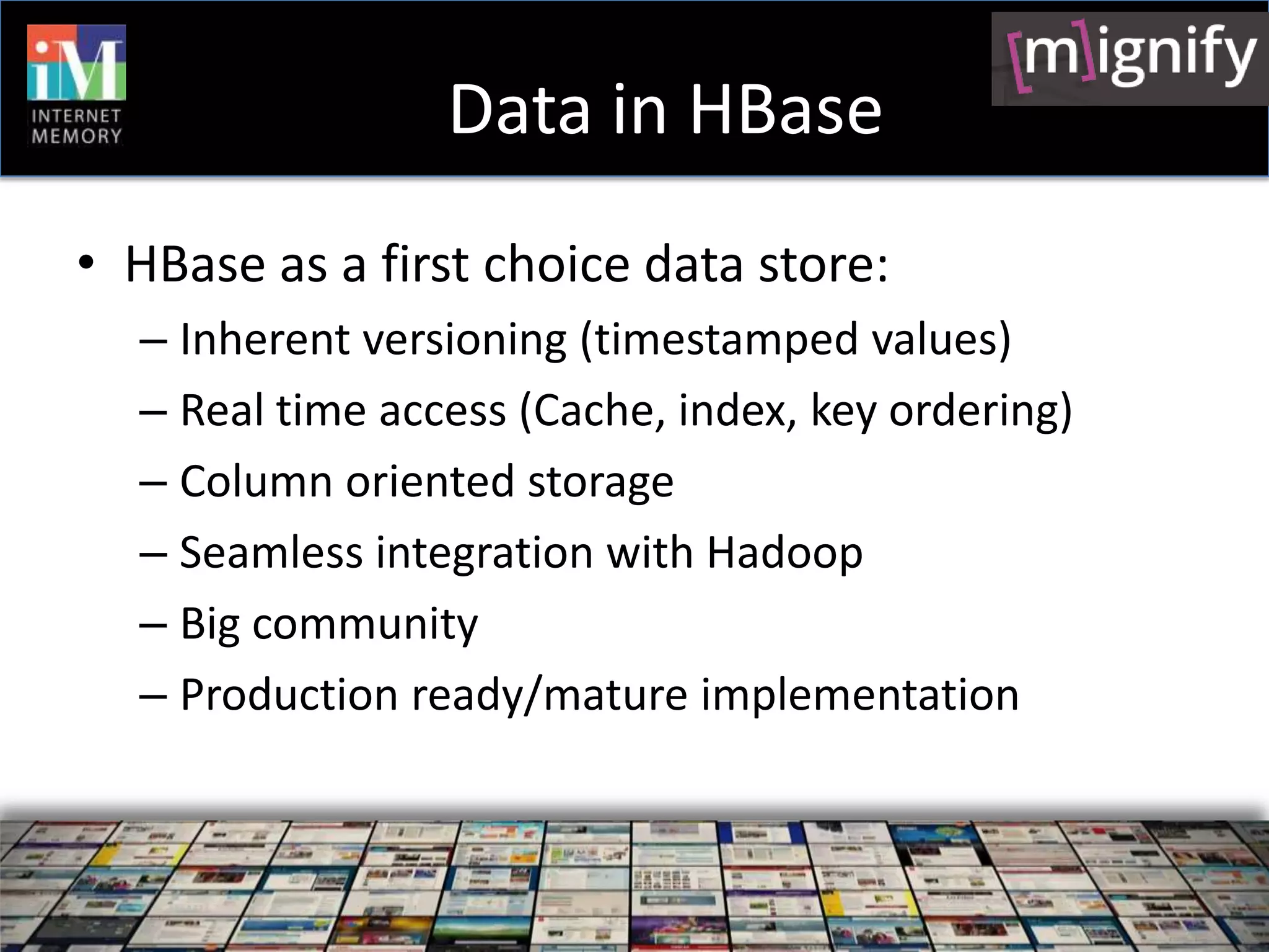Data in HBase
• HBase as a first choice data store:
  – Inherent versioning (timestamped values)
  – Real time access (Cache, index, key ordering)
  – Column oriented storage
  – Seamless integration with Hadoop
  – Big community
  – Production ready/mature implementation
 