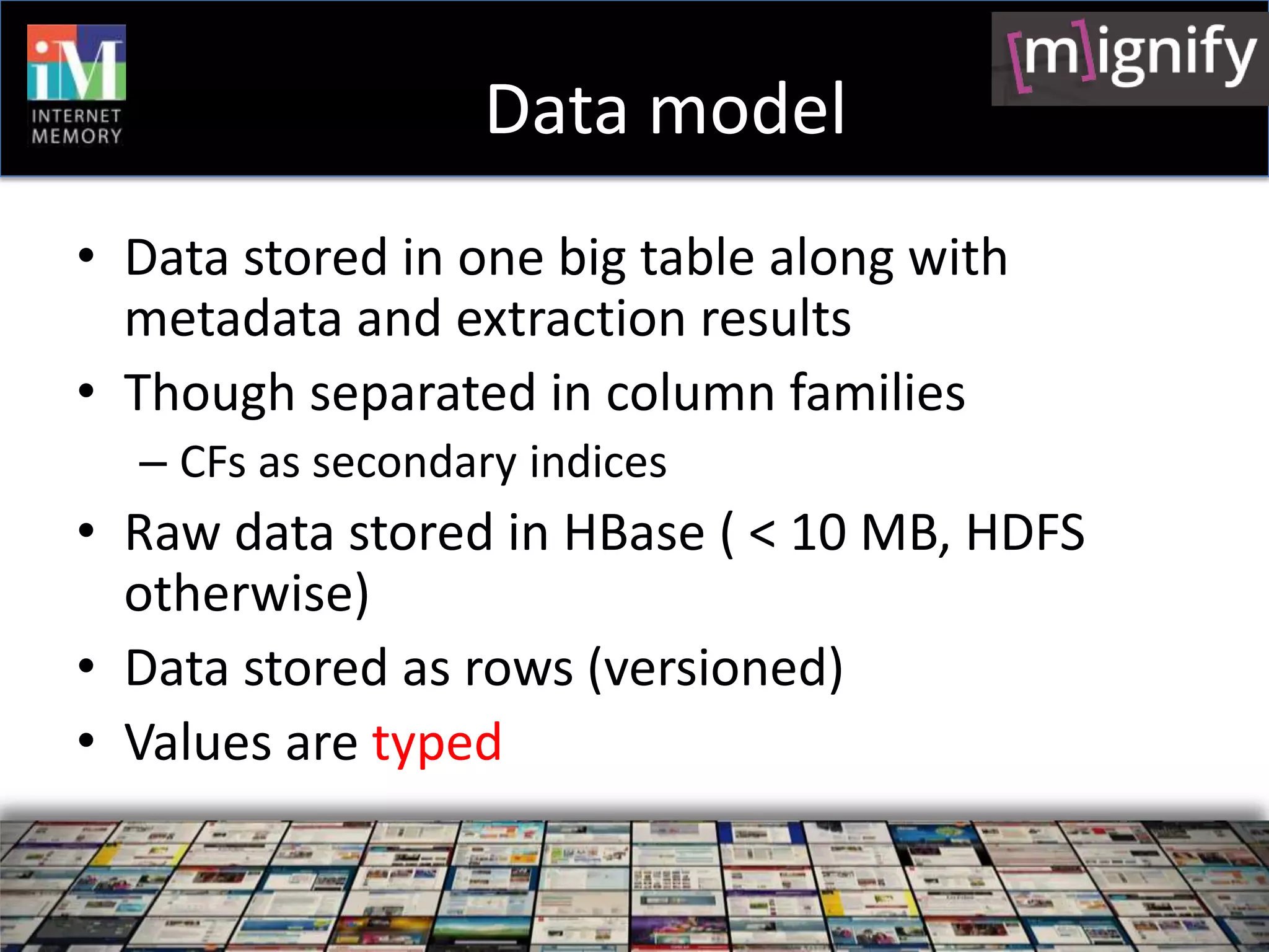 Data model
• Data stored in one big table along with
  metadata and extraction results
• Though separated in column families
  – CFs as secondary indices
• Raw data stored in HBase ( < 10 MB, HDFS
  otherwise)
• Data stored as rows (versioned)
• Values are typed
 