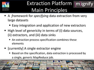 Extraction Platform
                   Main Principles
 A framework for specifying data extraction from very
  large datasets
    Easy integration and application of new extractors
 High level of genericity in terms of (i) data sources,
  (ii) extractors, and (iii) data sinks
    An extraction process specification combines these
     elements
 [currently] A single extractor engine
    Based on the specification, data extraction is processed by
     a single, generic MapReduce job.
 
