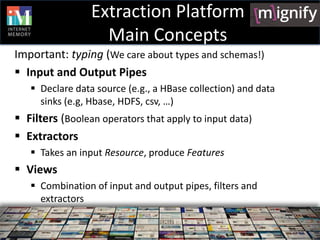 Extraction Platform
                   Main Concepts
Important: typing (We care about types and schemas!)
 Input and Output Pipes
    Declare data source (e.g., a HBase collection) and data
     sinks (e.g, Hbase, HDFS, csv, …)
 Filters (Boolean operators that apply to input data)
 Extractors
    Takes an input Resource, produce Features
 Views
    Combination of input and output pipes, filters and
     extractors
 