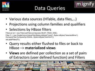 Data Queries
• Various data sources (HTable, data files,…)
• Projections using column families and qualifiers
• Selections by HBase filters
FilterList ret = new FilterList(FilterList.Operator.MUST_PASS_ONE);
Filter f1 = new SingleColumnValueFilter(Bytes.toBytes("meta"), Bytes.toBytes("detectedMime"),
CompareFilter.CompareOp.EQUAL, Bytes.toBytes(“text/html”));
ret.addFilter(f1);

• Query results either flushed to files or back to
  HBase –> materialized views
• Views are defined per collection as a set of pairs
  of Extractors (user defined function) and Filters
 