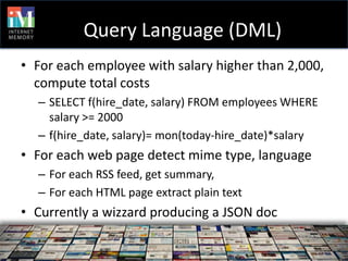 Query Language (DML)
• For each employee with salary higher than 2,000,
  compute total costs
  – SELECT f(hire_date, salary) FROM employees WHERE
    salary >= 2000
  – f(hire_date, salary)= mon(today-hire_date)*salary
• For each web page detect mime type, language
  – For each RSS feed, get summary,
  – For each HTML page extract plain text
• Currently a wizzard producing a JSON doc
 