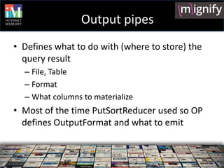 Output pipes
• Defines what to do with (where to store) the
  query result
  – File, Table
  – Format
  – What columns to materialize
• Most of the time PutSortReducer used so OP
  defines OutputFormat and what to emit
 