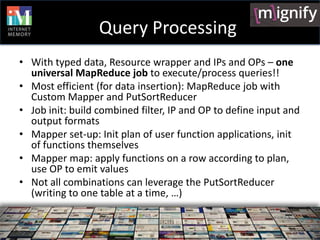 Query Processing
• With typed data, Resource wrapper and IPs and OPs – one
  universal MapReduce job to execute/process queries!!
• Most efficient (for data insertion): MapReduce job with
  Custom Mapper and PutSortReducer
• Job init: build combined filter, IP and OP to define input and
  output formats
• Mapper set-up: Init plan of user function applications, init
  of functions themselves
• Mapper map: apply functions on a row according to plan,
  use OP to emit values
• Not all combinations can leverage the PutSortReducer
  (writing to one table at a time, …)
 