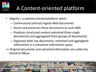 A Content-oriented platform
• Mignify = a content-oriented platform which
    – Continuously (almost) ingests Web documents
    – Stores and preserves these documents as such AND
    – Produces structured content extracted (from single
      documents) and aggregated (from groups of documents)
    – Organizes both raw documents, extracted and aggregated
      information in a consistent information space.
=> Original documents and extracted information are uniformly
   stored in HBase
 