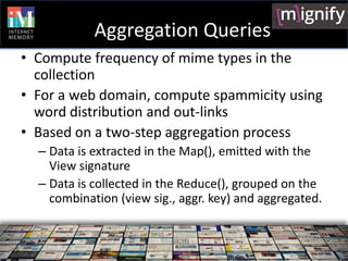 Aggregation Queries
• Compute frequency of mime types in the
  collection
• For a web domain, compute spammicity using
  word distribution and out-links
• Based on a two-step aggregation process
  – Data is extracted in the Map(), emitted with the
    View signature
  – Data is collected in the Reduce(), grouped on the
    combination (view sig., aggr. key) and aggregated.
 
