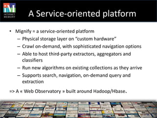 A Service-oriented platform
• Mignify = a service-oriented platform
  – Physical storage layer on “custom hardware”
  – Crawl on-demand, with sophisticated navigation options
  – Able to host third-party extractors, aggregators and
    classifiers
  – Run new algorithms on existing collections as they arrive
  – Supports search, navigation, on-demand query and
    extraction
=> A « Web Observatory » built around Hadoop/Hbase.



   –
 