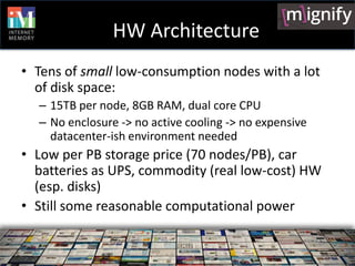 HW Architecture
• Tens of small low-consumption nodes with a lot
  of disk space:
  – 15TB per node, 8GB RAM, dual core CPU
  – No enclosure -> no active cooling -> no expensive
    datacenter-ish environment needed
• Low per PB storage price (70 nodes/PB), car
  batteries as UPS, commodity (real low-cost) HW
  (esp. disks)
• Still some reasonable computational power
 