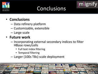 Conclusions
• Conclusions
  – Data refinery platform
  – Customizable, extensible
  – Large scale
• Future work
  – Incorporating external secondary indices to filter
    HBase rows/cells
     • Full text index filtering
     • Temporal filtering
  – Larger (100s TBs) scale deployment
 