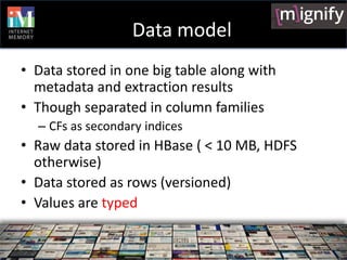 Data model
• Data stored in one big table along with
  metadata and extraction results
• Though separated in column families
  – CFs as secondary indices
• Raw data stored in HBase ( < 10 MB, HDFS
  otherwise)
• Data stored as rows (versioned)
• Values are typed
 