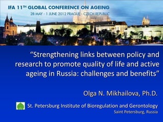 “Strengthening links between policy and
research to promote quality of life and active
   ageing in Russia: challenges and benefits”

                           Olga N. Mikhailova, Ph.D.
   St. Petersburg Institute of Bioregulation and Gerontology
                                        Saint Petersburg, Russia
 