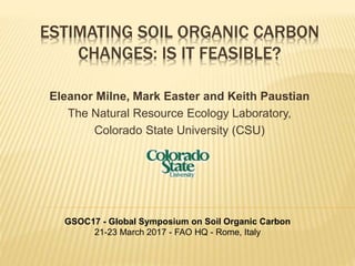 ESTIMATING SOIL ORGANIC CARBON
CHANGES: IS IT FEASIBLE?
Eleanor Milne, Mark Easter and Keith Paustian
The Natural Resource Ecology Laboratory,
Colorado State University (CSU)
GSOC17 - Global Symposium on Soil Organic Carbon
21-23 March 2017 - FAO HQ - Rome, Italy
 