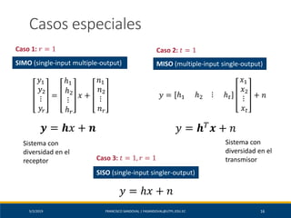 5/2/2019 FRANCISCO SANDOVAL | FASANDOVAL@UTPL.EDU.EC 16
Casos especiales
𝑦1
𝑦2
⋮
𝑦𝑟
=
ℎ1
ℎ2
⋮
ℎ 𝑟
𝑥 +
𝑛1
𝑛2
⋮
𝑛 𝑟
𝒚 = 𝒉𝑥 + 𝒏
Sistema con
diversidad en el
receptor
SIMO (single-input multiple-output)
Caso 1: 𝑟 = 1
𝑦 = ℎ1 ℎ2 ⋮ ℎ 𝑡
𝑥1
𝑥2
⋮
𝑥𝑡
+ 𝑛
𝑦 = 𝒉 𝑇
𝒙 + 𝑛
Sistema con
diversidad en el
transmisor
MISO (multiple-input single-output)
Caso 2: 𝑡 = 1
Caso 3: 𝑡 = 1, 𝑟 = 1
SISO (single-input singler-output)
𝑦 = ℎ𝑥 + 𝑛
 