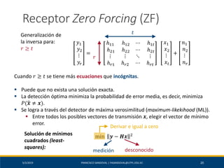 5/2/2019 FRANCISCO SANDOVAL | FASANDOVAL@UTPL.EDU.EC 20
Receptor Zero Forcing (ZF)
Generalización de
la inversa para:
𝑟 ≥ 𝑡
𝑦1
𝑦2
⋮
𝑦𝑟
=
ℎ11 ℎ12 ⋯ ℎ1𝑡
ℎ21 ℎ22 ⋯ ℎ2𝑡
⋮ ⋮ ⋱ ⋮
ℎ 𝑟1 ℎ 𝑟2 ⋯ ℎ 𝑟𝑡
𝑥1
𝑥2
⋮
𝑥 𝑡
+
𝑛1
𝑛2
⋮
𝑛 𝑟
𝑟
𝑡
Cuando 𝑟 ≥ 𝑡 se tiene más ecuaciones que incógnitas.
▪ Puede que no exista una solución exacta.
▪ La detección óptima minimiza la probabilidad de error media, es decir, minimiza
𝑃(ෝ𝒙 ≠ 𝒙).
▪ Se logra a través del detector de máxima verosimilitud (maximum-likekihood (ML)).
▪ Entre todos los posibles vectores de transmisión 𝒙, elegir el vector de mínimo
error.
Solución de mínimos
cuadrados (least-
squares):
min 𝒚 − 𝑯𝒙 2
medición desconocido
Derivar e igual a cero
 