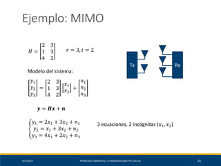 5/2/2019 FRANCISCO SANDOVAL | FASANDOVAL@UTPL.EDU.EC 25
Ejemplo: MIMO
𝐻 =
2 3
1 3
4 2
𝑟 = 3, 𝑡 = 2
Modelo del sistema:
𝑦1
𝑦2
𝑦3
=
2 3
1 3
4 2
𝑥1
𝑥2
+
𝑛1
𝑛2
𝑛3
𝒚 = 𝑯𝒙 + 𝒏
ቐ
𝑦1 = 2𝑥1 + 3𝑥2 + 𝑛1
𝑦2 = 𝑥1 + 3𝑥2 + 𝑛2
𝑦3 = 4𝑥1 + 2𝑥2 + 𝑛3
3 ecuaciones, 2 incógnitas (𝑥1, 𝑥2)
RxTx
 