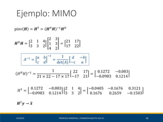 5/2/2019 FRANCISCO SANDOVAL | FASANDOVAL@UTPL.EDU.EC 26
Ejemplo: MIMO
pinv 𝑯 = 𝑯† = 𝑯 𝐻 𝑯 −1 𝑯 𝐻
𝑯 𝐻 𝑯 =
2 1 4
3 3 2
2 3
1 3
4 2
=
21 17
17 22
𝐻 𝐻 𝐻 −1 =
1
21 × 22 − 17 × 17
22 17
−17 21
=
0.1272 −0.083
−0.0983 0.1214
𝐴−1
=
𝑎 𝑏
𝑐 ⅆ
−1
=
1
det(𝐴)
ⅆ −𝑏
−𝑐 𝑎
𝐻†
=
0.1272 −0.083
−0.0983 0.1214
2 1 4
3 3 2
=
−0.0405 −0.1676 0.3121
0.1676 0.2659 −0.1503
𝑯† 𝒚 → ෝ𝒙
 