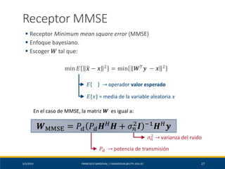 5/2/2019 FRANCISCO SANDOVAL | FASANDOVAL@UTPL.EDU.EC 27
Receptor MMSE
▪ Receptor Minimum mean square error (MMSE)
▪ Enfoque bayesiano.
▪ Escoger 𝑾 tal que:
min 𝐸 ෝ𝒙 − 𝒙 2
= min 𝑾 𝑇
𝒚 − 𝒙 2
𝐸 → operador valor esperado
𝐸{𝑥} = media de la variable aleatoria 𝑥
En el caso de MMSE, la matriz 𝑾 es igual a:
𝑃𝑑 → potencia de transmisión
𝜎 𝑛
2 → varianza del ruido
𝑾MMSE = 𝑃𝑑 𝑃𝑑 𝑯 𝐻
𝑯 + 𝜎 𝑛
2
𝑰 −1
𝑯 𝐻
𝒚
 