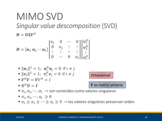 5/2/2019 FRANCISCO SANDOVAL | FASANDOVAL@UTPL.EDU.EC 29
MIMO SVD
Singular value descomposition (SVD)
𝑯 = 𝑼𝚺𝑽 𝐻
𝑯 = 𝒖1 𝒖2 ⋯ 𝒖 𝑡
𝜎1 0 ⋯ 0
0 𝜎2 ⋮ ⋮
⋮ ⋮ ⋱ ⋮
0 ⋯ 0 𝜎𝑡
𝒗1
𝐻
𝒗2
𝐻
⋮
𝒗 𝑡
𝐻
▪ 𝒖𝑖
2
= 1; 𝒖𝑖
𝐻
𝒖𝑗 = 0 if 𝑖 ≠ 𝑗
▪ 𝒗𝑖
2
= 1; 𝒗𝑖
𝐻
𝒗𝑗 = 0 if 𝑖 ≠ 𝑗
▪ 𝑽 𝐻
𝑽 = 𝑽𝑉 𝐻
= 𝐼
▪ 𝑼 𝐻
𝑼 = 𝑰
▪ 𝜎1, 𝜎2, ⋯ , 𝜎𝑡 → son conocidos como valores singulares
▪ 𝜎1, 𝜎2, ⋯ , 𝜎𝑡 ≥ 0
▪ 𝜎1 ≥ 𝜎2 ≥ ⋯ ≥ 𝜎𝑡 ≥ 0 → los valores singulares preservan orden
Ortonormal
𝑽 es matriz unitaria
 