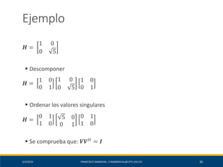 5/2/2019 FRANCISCO SANDOVAL | FASANDOVAL@UTPL.EDU.EC 30
Ejemplo
𝑯 =
1 0
0 5
▪ Descomponer
𝑯 =
1 0
0 1
1 0
0 5
1 0
0 1
▪ Ordenar los valores singulares
𝑯 =
0 1
1 0
5 0
0 1
0 1
1 0
▪ Se comprueba que: 𝑽𝑽 𝐻 = 𝑰
 