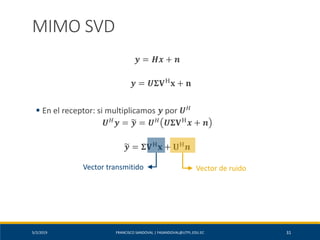 5/2/2019 FRANCISCO SANDOVAL | FASANDOVAL@UTPL.EDU.EC 31
MIMO SVD
𝒚 = 𝑯𝒙 + 𝒏
𝒚 = 𝑼𝚺𝐕H
𝐱 + 𝐧
▪ En el receptor: si multiplicamos 𝒚 por 𝑼 𝐻
𝑼 𝐻
𝒚 = ෥𝒚 = 𝑼 𝐻
𝑼𝚺𝐕H
𝒙 + 𝒏
෥𝒚 = 𝚺𝐕H
𝐱 + 𝐔H
𝒏
Vector de ruidoVector transmitido
 