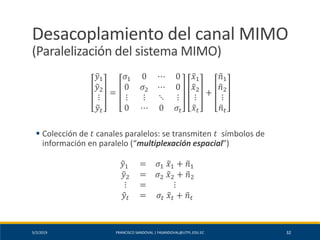 5/2/2019 FRANCISCO SANDOVAL | FASANDOVAL@UTPL.EDU.EC 32
Desacoplamiento del canal MIMO
(Paralelización del sistema MIMO)
෤𝑦1
෤𝑦2
⋮
෤𝑦𝑡
=
𝜎1 0 ⋯ 0
0 𝜎2 ⋯ 0
⋮ ⋮ ⋱ ⋮
0 ⋯ 0 𝜎𝑡
෤𝑥1
෤𝑥2
⋮
෤𝑥𝑡
+
෤𝑛1
෤𝑛2
⋮
෤𝑛 𝑡
▪ Colección de 𝑡 canales paralelos: se transmiten 𝑡 símbolos de
información en paralelo (“multiplexación espacial”)
෤𝑦1 = 𝜎1 ෤𝑥1 + ෤𝑛1
෤𝑦2 = 𝜎2 ෤𝑥2 + ෤𝑛2
⋮ = ⋮
෤𝑦𝑡 = 𝜎𝑡 ෤𝑥𝑡 + ෤𝑛 𝑡
 