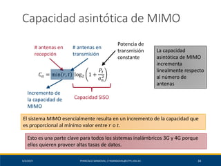 5/2/2019 FRANCISCO SANDOVAL | FASANDOVAL@UTPL.EDU.EC 34
Capacidad asintótica de MIMO
𝐶 𝑎 = min 𝑟, 𝑡 log2 1 +
𝑃𝑡
𝜎 𝑛
2
# antenas en
recepción
# antenas en
transmisión
Potencia de
transmisión
constante
Capacidad SISO
Incremento de
la capacidad de
MIMO
La capacidad
asintótica de MIMO
incrementa
linealmente respecto
al número de
antenas
El sistema MIMO esencialmente resulta en un incremento de la capacidad que
es proporcional al mínimo valor entre 𝑟 o 𝑡.
Esto es una parte clave para todos los sistemas inalámbricos 3G y 4G porque
ellos quieren proveer altas tasas de datos.
 
